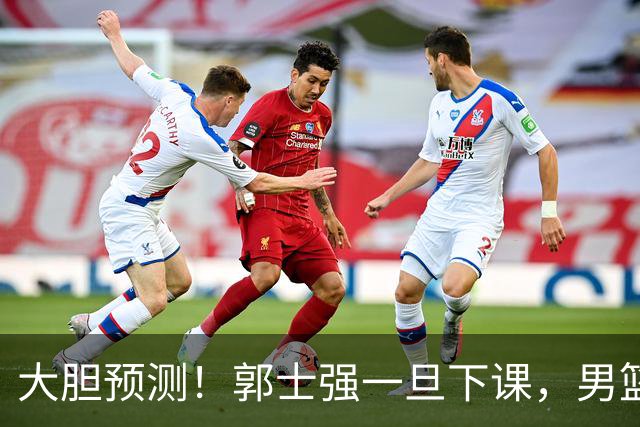 大胆预测！郭士强一旦下课，男篮新主帅99％在以下会在这三人之间产生