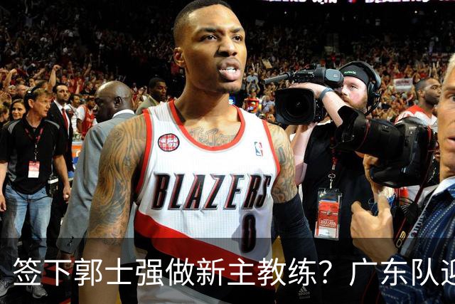 签下郭士强做新主教练？广东队迎来换帅机会，杜锋有望执教国家队